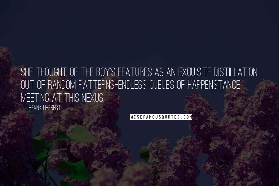 Frank Herbert Quotes: She thought of the boy's features as an exquisite distillation out of random patterns-endless queues of happenstance meeting at this nexus.