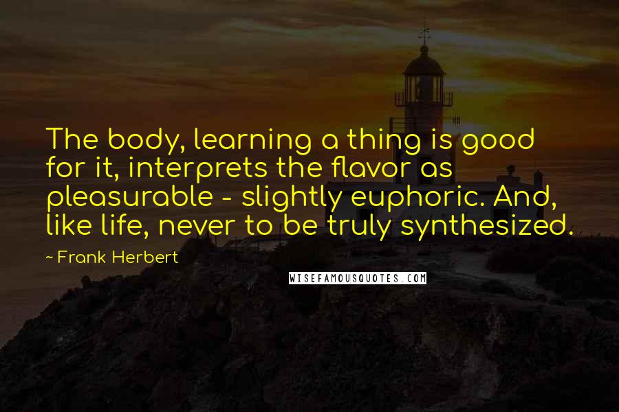 Frank Herbert Quotes: The body, learning a thing is good for it, interprets the flavor as pleasurable - slightly euphoric. And, like life, never to be truly synthesized.
