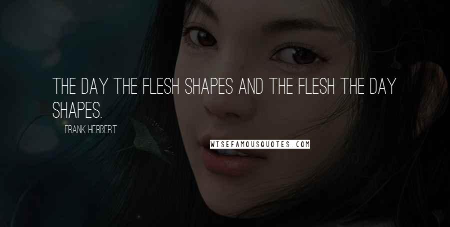 Frank Herbert Quotes: The day the flesh shapes and the flesh the day shapes.