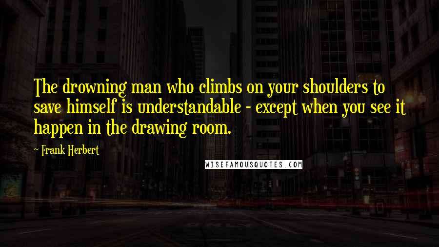 Frank Herbert Quotes: The drowning man who climbs on your shoulders to save himself is understandable - except when you see it happen in the drawing room.