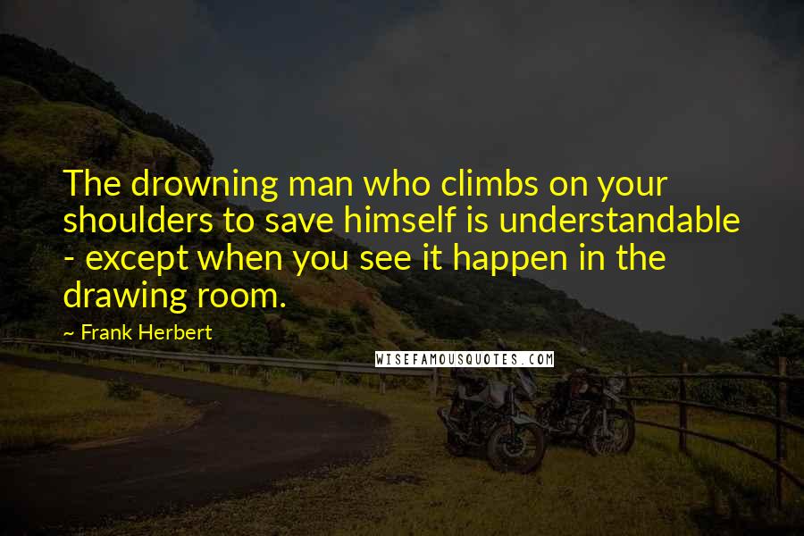 Frank Herbert Quotes: The drowning man who climbs on your shoulders to save himself is understandable - except when you see it happen in the drawing room.