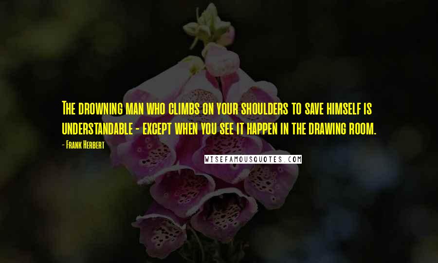 Frank Herbert Quotes: The drowning man who climbs on your shoulders to save himself is understandable - except when you see it happen in the drawing room.