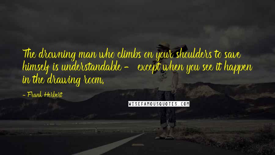 Frank Herbert Quotes: The drowning man who climbs on your shoulders to save himself is understandable - except when you see it happen in the drawing room.