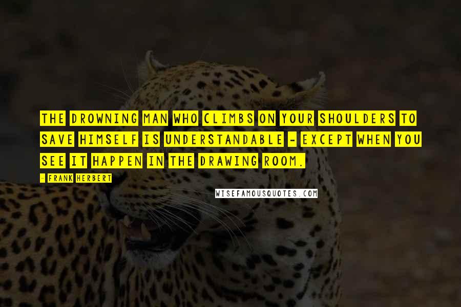 Frank Herbert Quotes: The drowning man who climbs on your shoulders to save himself is understandable - except when you see it happen in the drawing room.