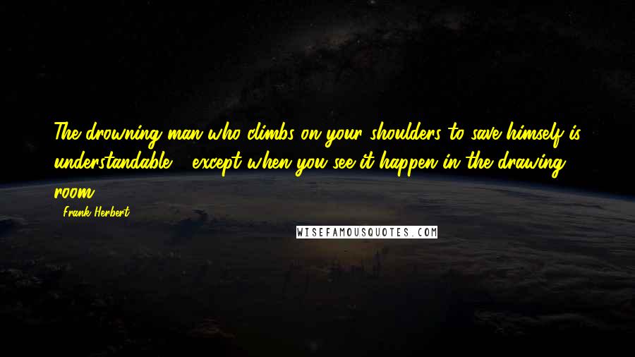 Frank Herbert Quotes: The drowning man who climbs on your shoulders to save himself is understandable - except when you see it happen in the drawing room.