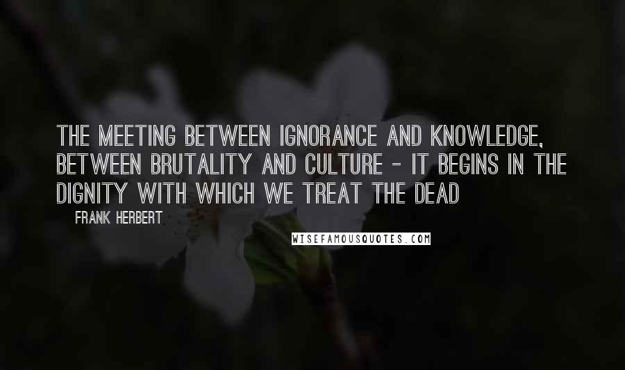 Frank Herbert Quotes: The meeting between ignorance and knowledge, between brutality and culture - it begins in the dignity with which we treat the dead