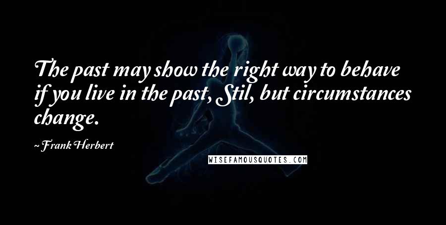 Frank Herbert Quotes: The past may show the right way to behave if you live in the past, Stil, but circumstances change.