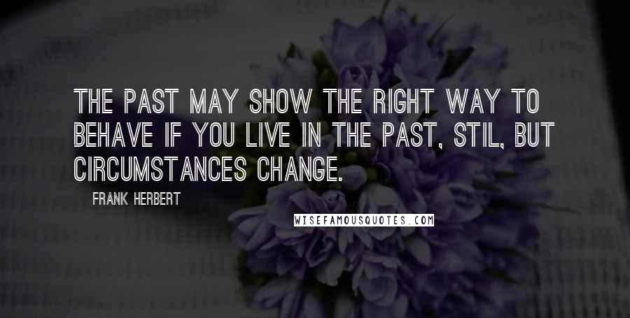 Frank Herbert Quotes: The past may show the right way to behave if you live in the past, Stil, but circumstances change.
