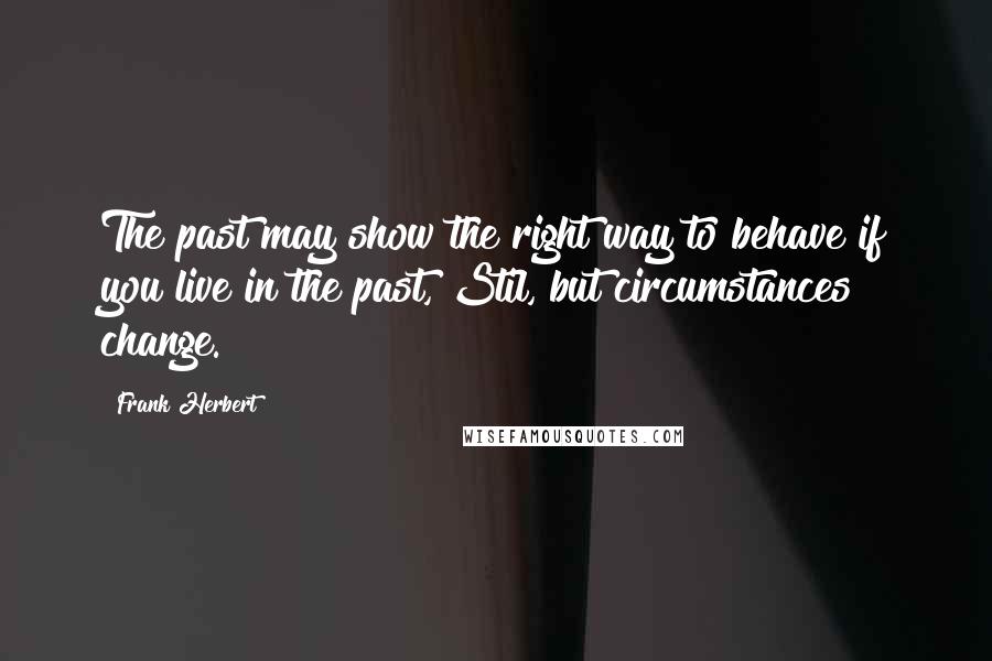 Frank Herbert Quotes: The past may show the right way to behave if you live in the past, Stil, but circumstances change.
