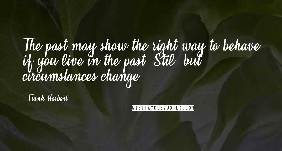 Frank Herbert Quotes: The past may show the right way to behave if you live in the past, Stil, but circumstances change.