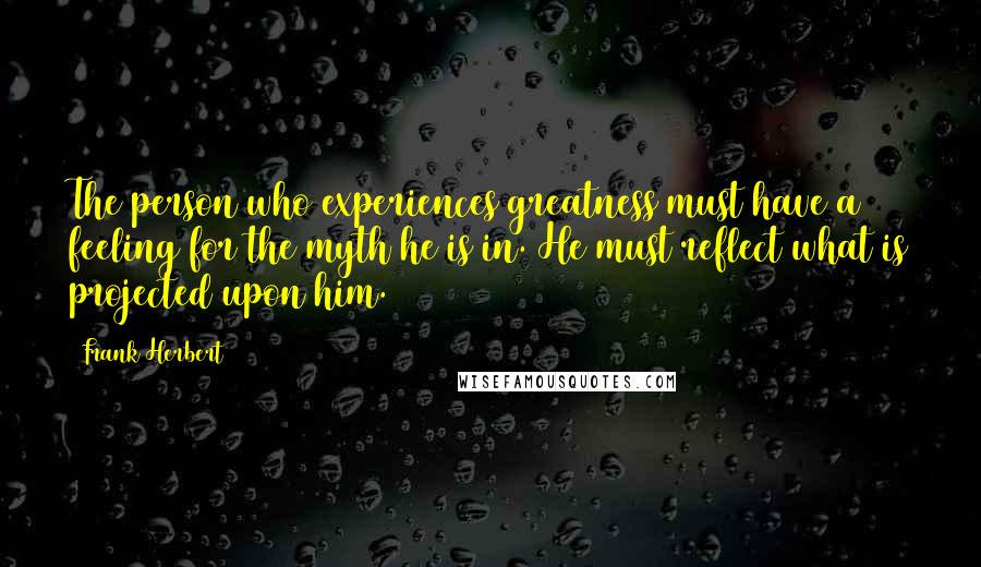 Frank Herbert Quotes: The person who experiences greatness must have a feeling for the myth he is in. He must reflect what is projected upon him.