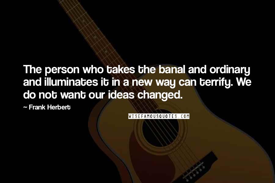 Frank Herbert Quotes: The person who takes the banal and ordinary and illuminates it in a new way can terrify. We do not want our ideas changed.