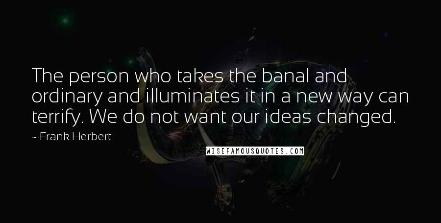 Frank Herbert Quotes: The person who takes the banal and ordinary and illuminates it in a new way can terrify. We do not want our ideas changed.