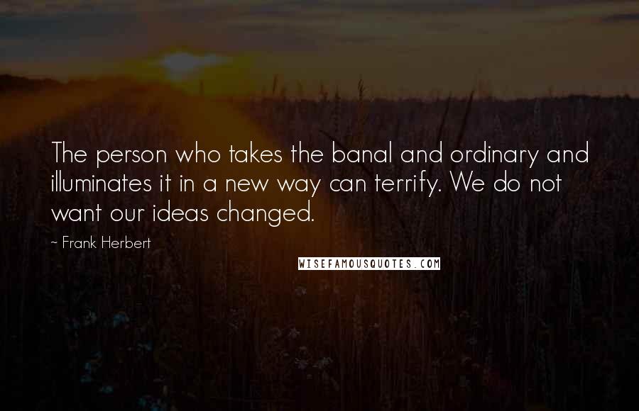Frank Herbert Quotes: The person who takes the banal and ordinary and illuminates it in a new way can terrify. We do not want our ideas changed.