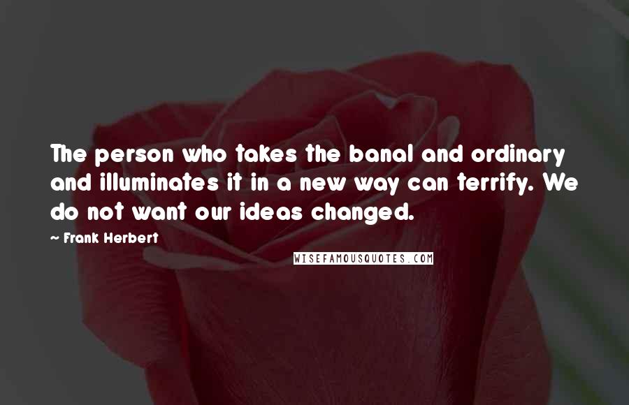 Frank Herbert Quotes: The person who takes the banal and ordinary and illuminates it in a new way can terrify. We do not want our ideas changed.