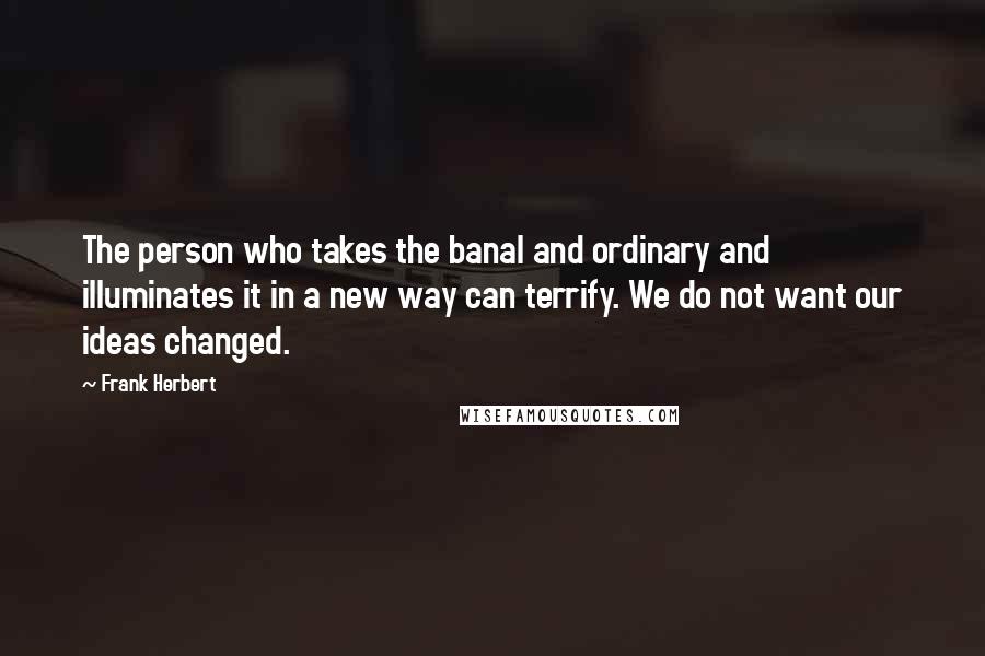 Frank Herbert Quotes: The person who takes the banal and ordinary and illuminates it in a new way can terrify. We do not want our ideas changed.