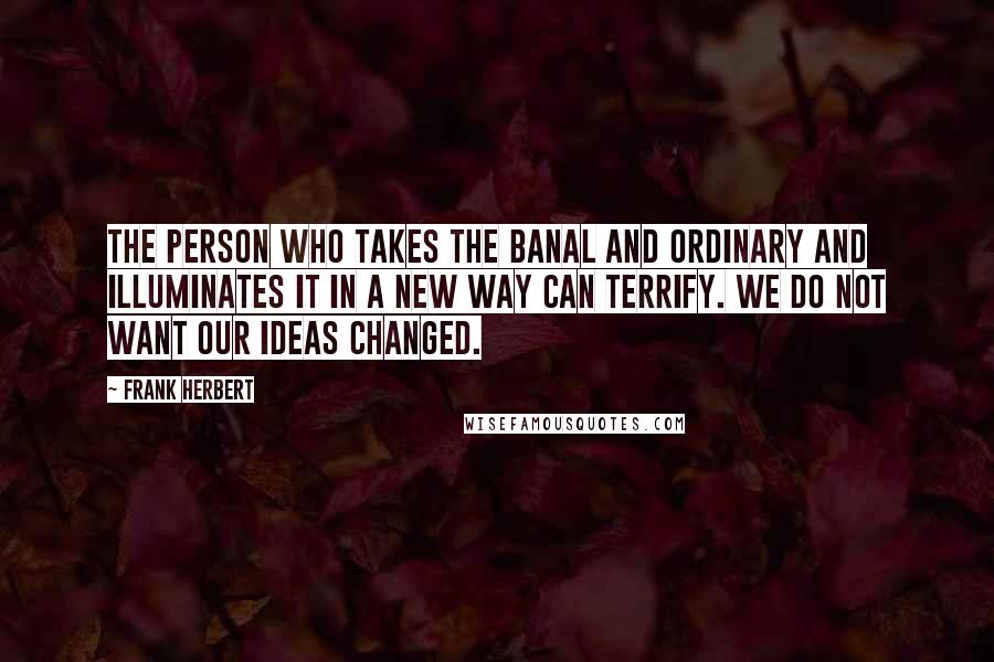 Frank Herbert Quotes: The person who takes the banal and ordinary and illuminates it in a new way can terrify. We do not want our ideas changed.