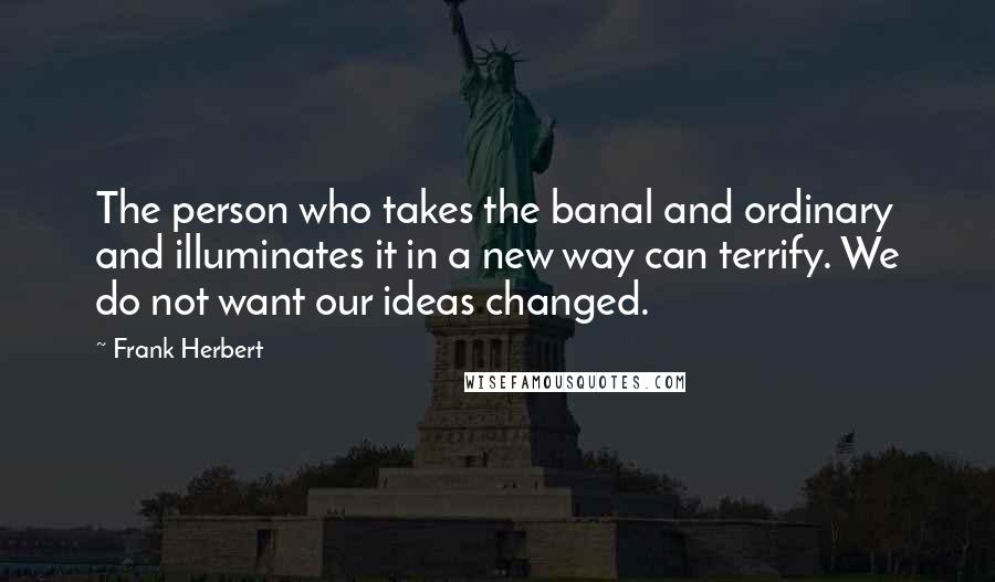 Frank Herbert Quotes: The person who takes the banal and ordinary and illuminates it in a new way can terrify. We do not want our ideas changed.