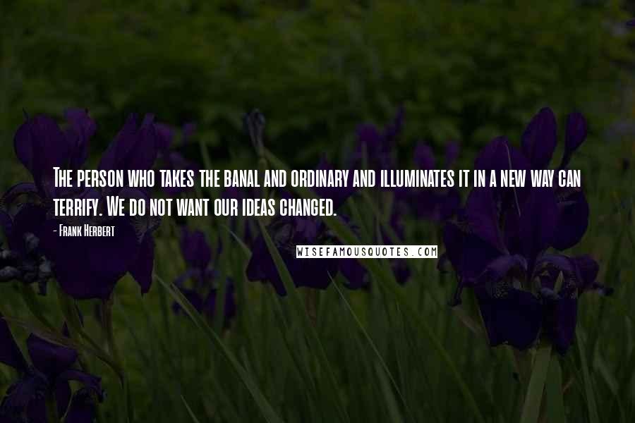 Frank Herbert Quotes: The person who takes the banal and ordinary and illuminates it in a new way can terrify. We do not want our ideas changed.