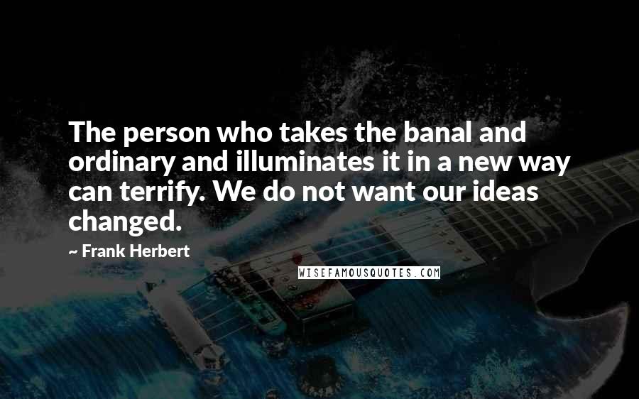 Frank Herbert Quotes: The person who takes the banal and ordinary and illuminates it in a new way can terrify. We do not want our ideas changed.