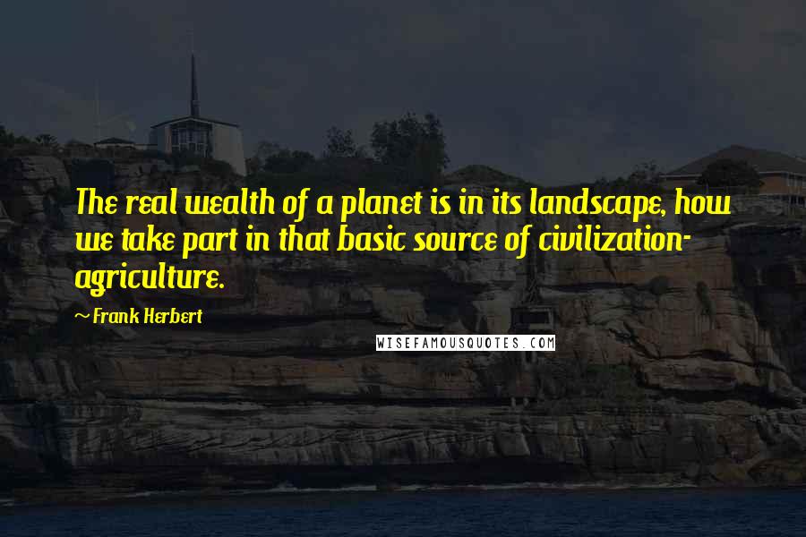 Frank Herbert Quotes: The real wealth of a planet is in its landscape, how we take part in that basic source of civilization- agriculture.