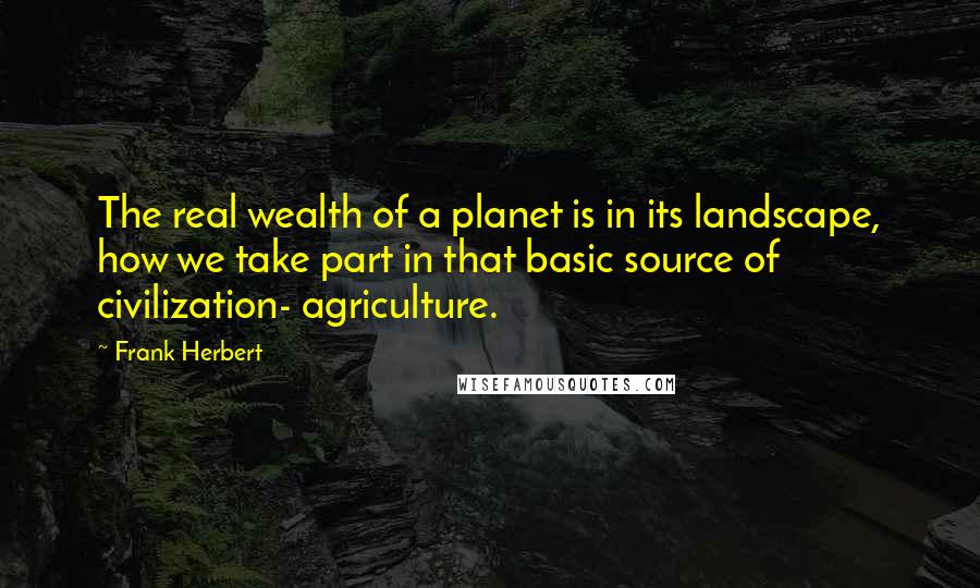 Frank Herbert Quotes: The real wealth of a planet is in its landscape, how we take part in that basic source of civilization- agriculture.