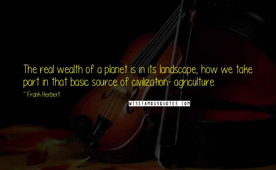 Frank Herbert Quotes: The real wealth of a planet is in its landscape, how we take part in that basic source of civilization- agriculture.