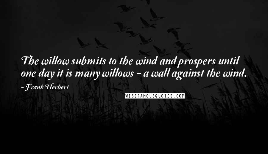 Frank Herbert Quotes: The willow submits to the wind and prospers until one day it is many willows - a wall against the wind.