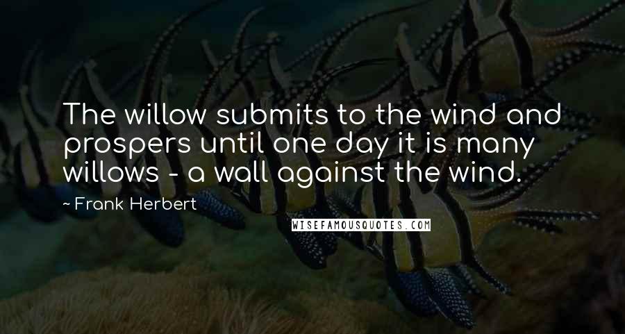 Frank Herbert Quotes: The willow submits to the wind and prospers until one day it is many willows - a wall against the wind.