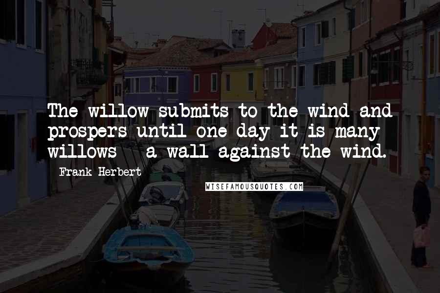 Frank Herbert Quotes: The willow submits to the wind and prospers until one day it is many willows - a wall against the wind.