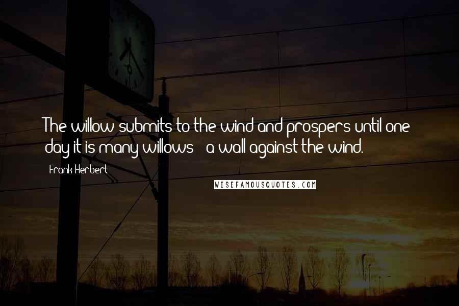 Frank Herbert Quotes: The willow submits to the wind and prospers until one day it is many willows - a wall against the wind.