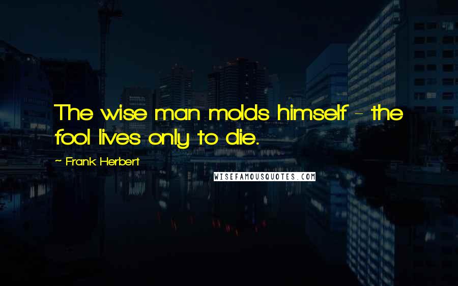 Frank Herbert Quotes: The wise man molds himself - the fool lives only to die.