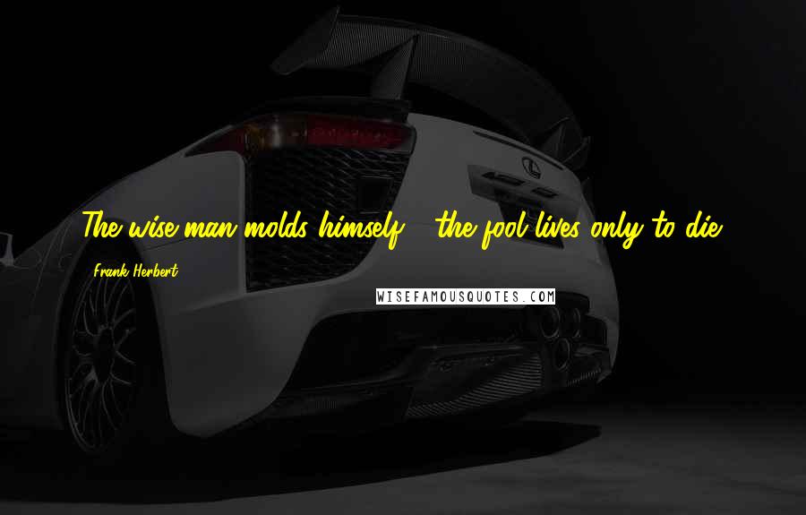 Frank Herbert Quotes: The wise man molds himself - the fool lives only to die.