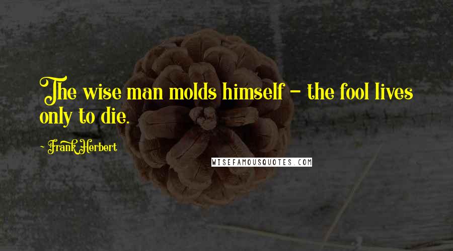 Frank Herbert Quotes: The wise man molds himself - the fool lives only to die.