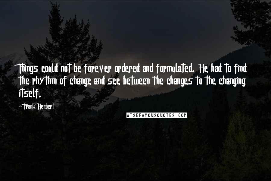 Frank Herbert Quotes: Things could not be forever ordered and formulated. He had to find the rhythm of change and see between the changes to the changing itself.