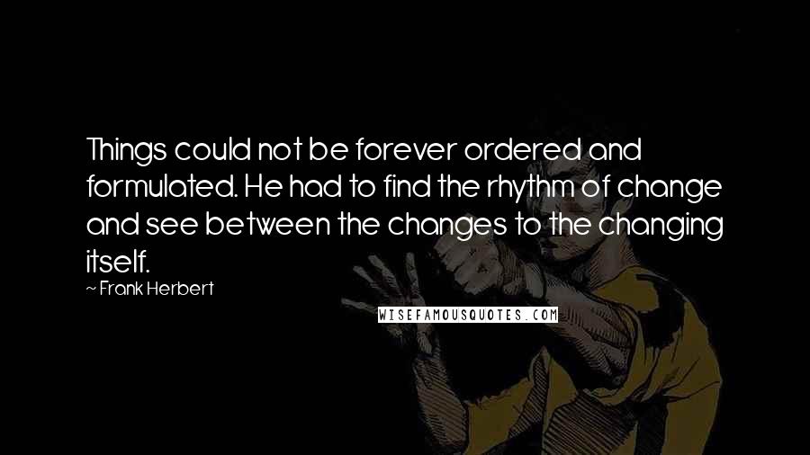 Frank Herbert Quotes: Things could not be forever ordered and formulated. He had to find the rhythm of change and see between the changes to the changing itself.