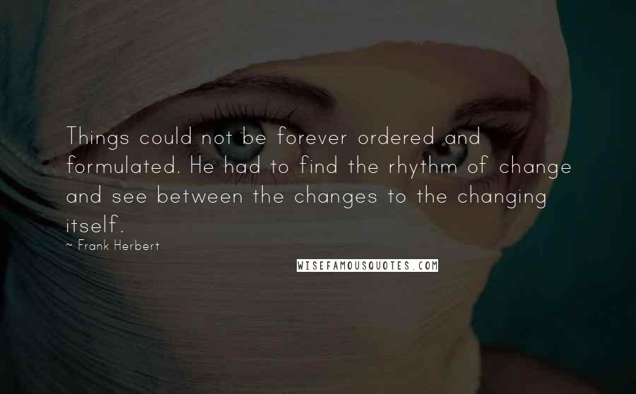 Frank Herbert Quotes: Things could not be forever ordered and formulated. He had to find the rhythm of change and see between the changes to the changing itself.