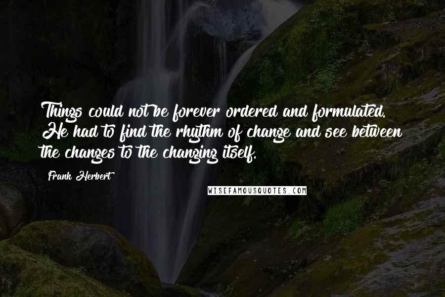 Frank Herbert Quotes: Things could not be forever ordered and formulated. He had to find the rhythm of change and see between the changes to the changing itself.