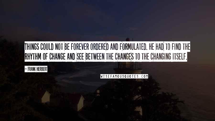 Frank Herbert Quotes: Things could not be forever ordered and formulated. He had to find the rhythm of change and see between the changes to the changing itself.