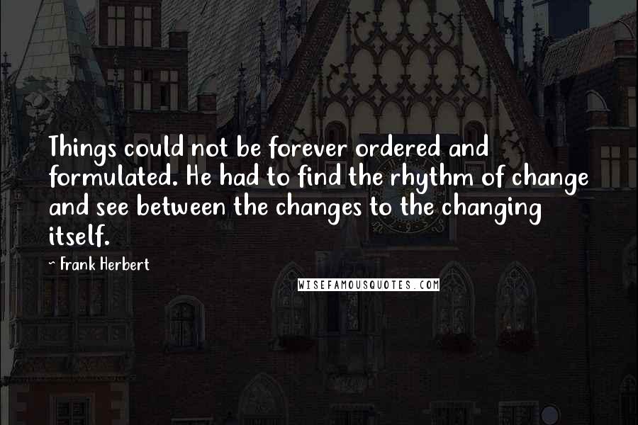 Frank Herbert Quotes: Things could not be forever ordered and formulated. He had to find the rhythm of change and see between the changes to the changing itself.