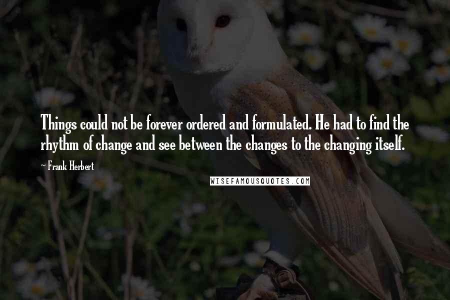 Frank Herbert Quotes: Things could not be forever ordered and formulated. He had to find the rhythm of change and see between the changes to the changing itself.