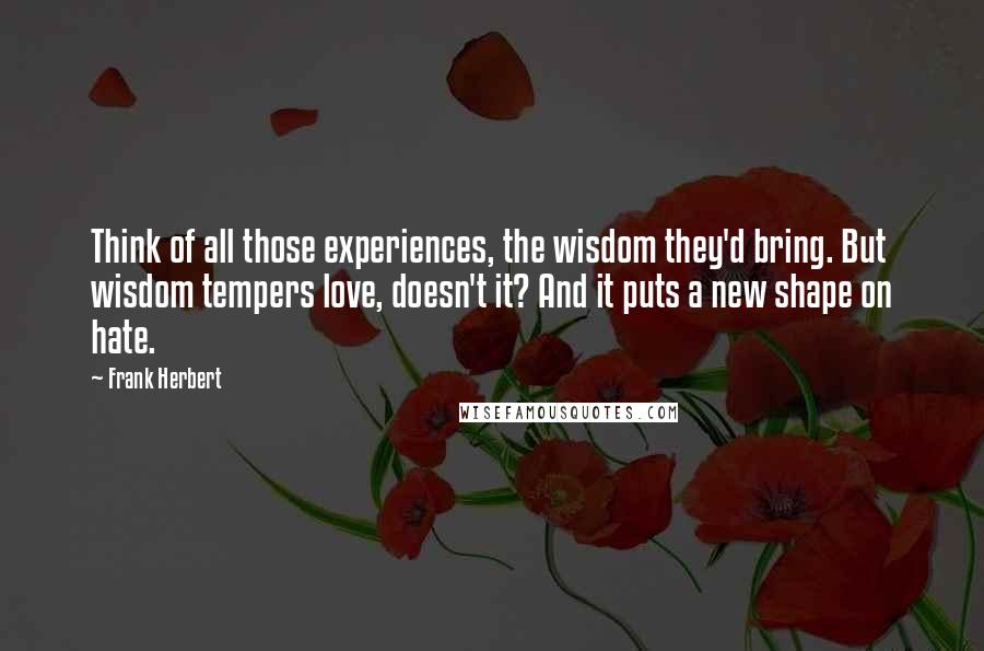 Frank Herbert Quotes: Think of all those experiences, the wisdom they'd bring. But wisdom tempers love, doesn't it? And it puts a new shape on hate.