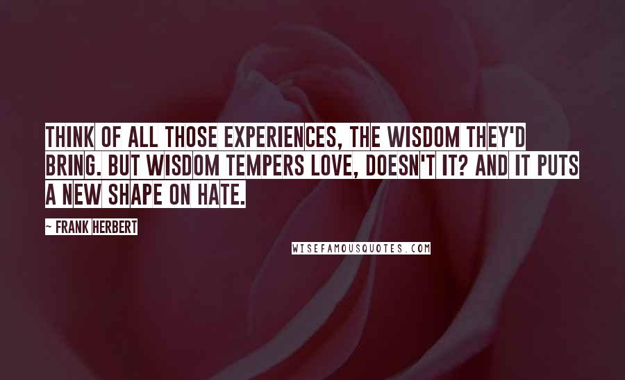 Frank Herbert Quotes: Think of all those experiences, the wisdom they'd bring. But wisdom tempers love, doesn't it? And it puts a new shape on hate.