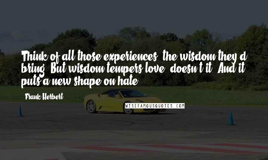 Frank Herbert Quotes: Think of all those experiences, the wisdom they'd bring. But wisdom tempers love, doesn't it? And it puts a new shape on hate.