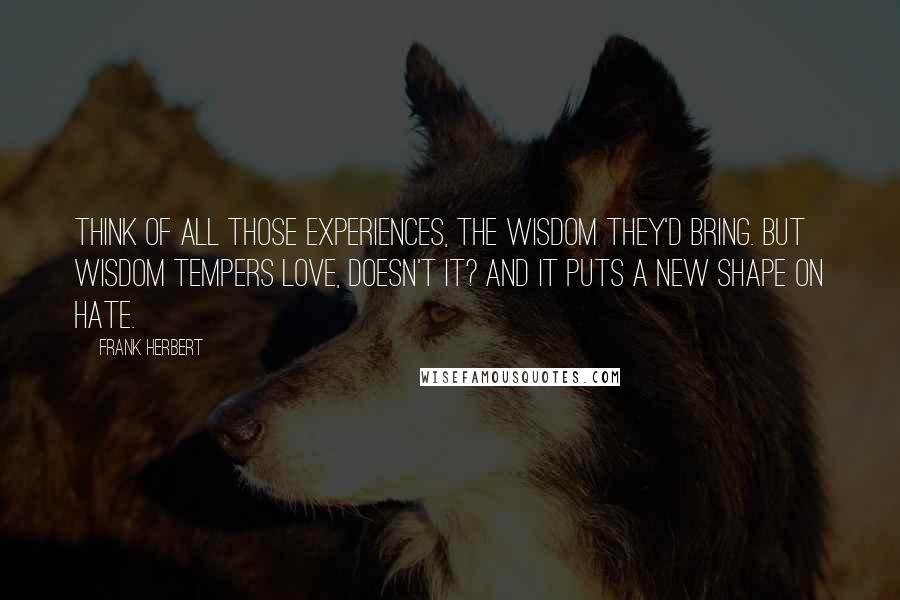 Frank Herbert Quotes: Think of all those experiences, the wisdom they'd bring. But wisdom tempers love, doesn't it? And it puts a new shape on hate.