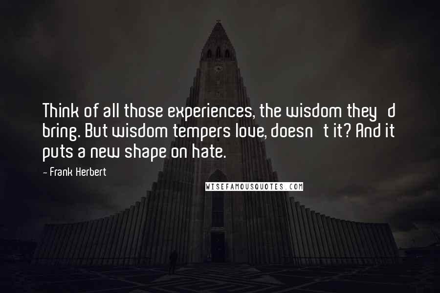 Frank Herbert Quotes: Think of all those experiences, the wisdom they'd bring. But wisdom tempers love, doesn't it? And it puts a new shape on hate.