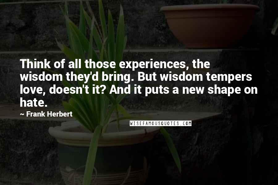 Frank Herbert Quotes: Think of all those experiences, the wisdom they'd bring. But wisdom tempers love, doesn't it? And it puts a new shape on hate.