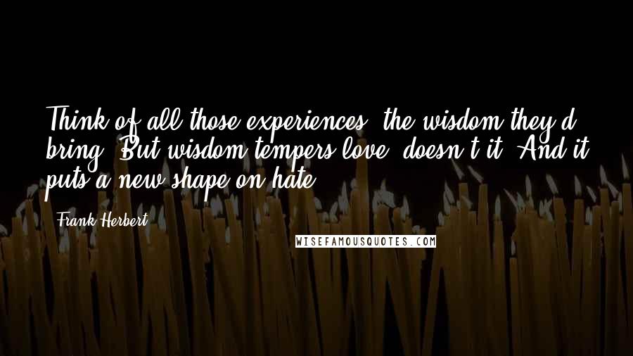 Frank Herbert Quotes: Think of all those experiences, the wisdom they'd bring. But wisdom tempers love, doesn't it? And it puts a new shape on hate.