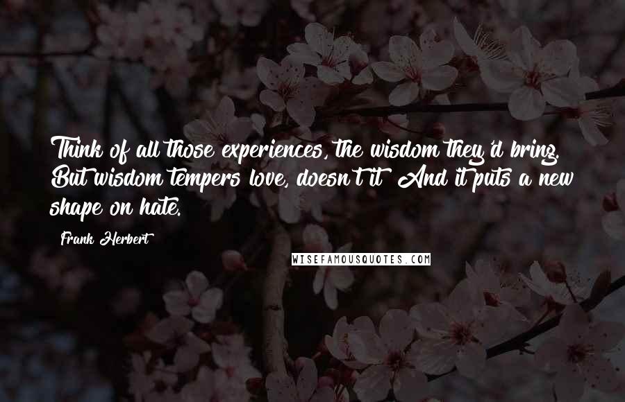 Frank Herbert Quotes: Think of all those experiences, the wisdom they'd bring. But wisdom tempers love, doesn't it? And it puts a new shape on hate.