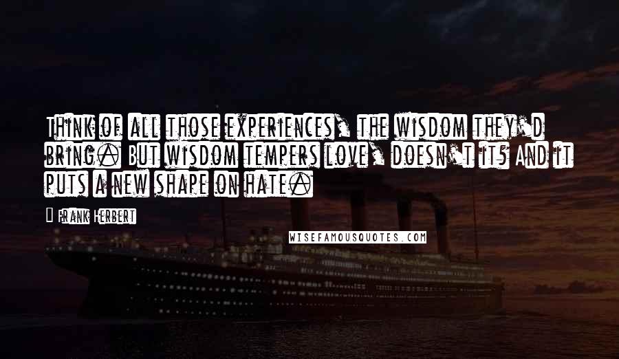 Frank Herbert Quotes: Think of all those experiences, the wisdom they'd bring. But wisdom tempers love, doesn't it? And it puts a new shape on hate.